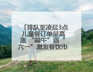 排队至凌晨3点 儿童餐订单量高涨 “端午”遇“六一”激发餐饮市场新活力